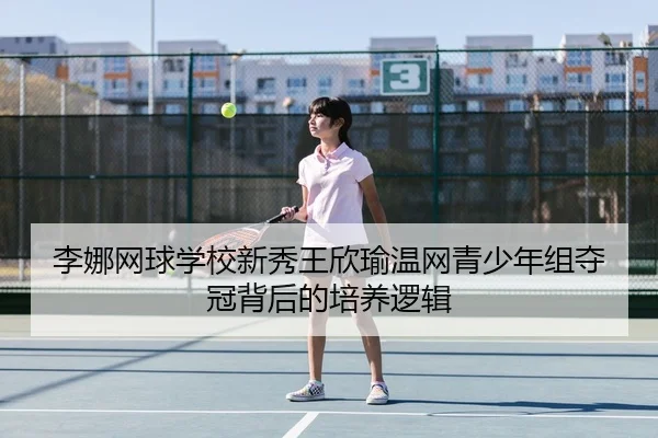 李娜网球学校新秀王欣瑜温网青少年组夺冠背后的培养逻辑