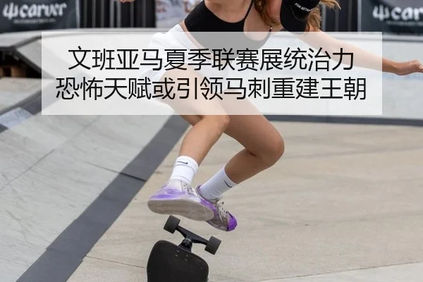 文班亚马夏季联赛展统治力 恐怖天赋或引领马刺重建王朝