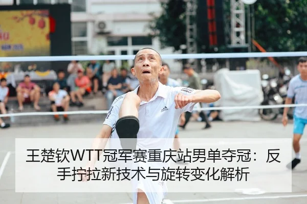 王楚钦WTT冠军赛重庆站男单夺冠：反手拧拉新技术与旋转变化解析